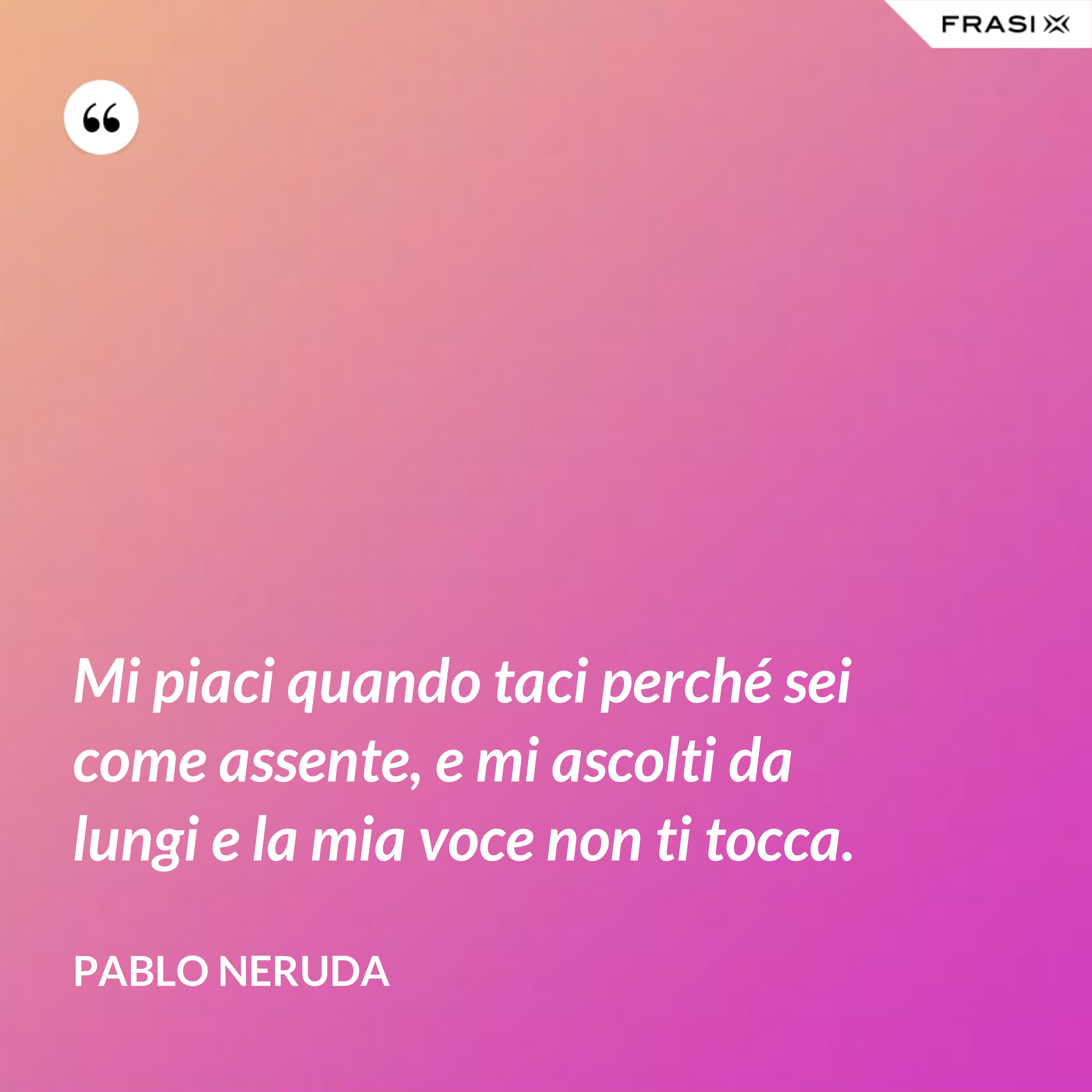 Mi piaci quando taci perché sei come assente, e mi ascolti da lungi e la mia voce non ti tocca. - Pablo Neruda