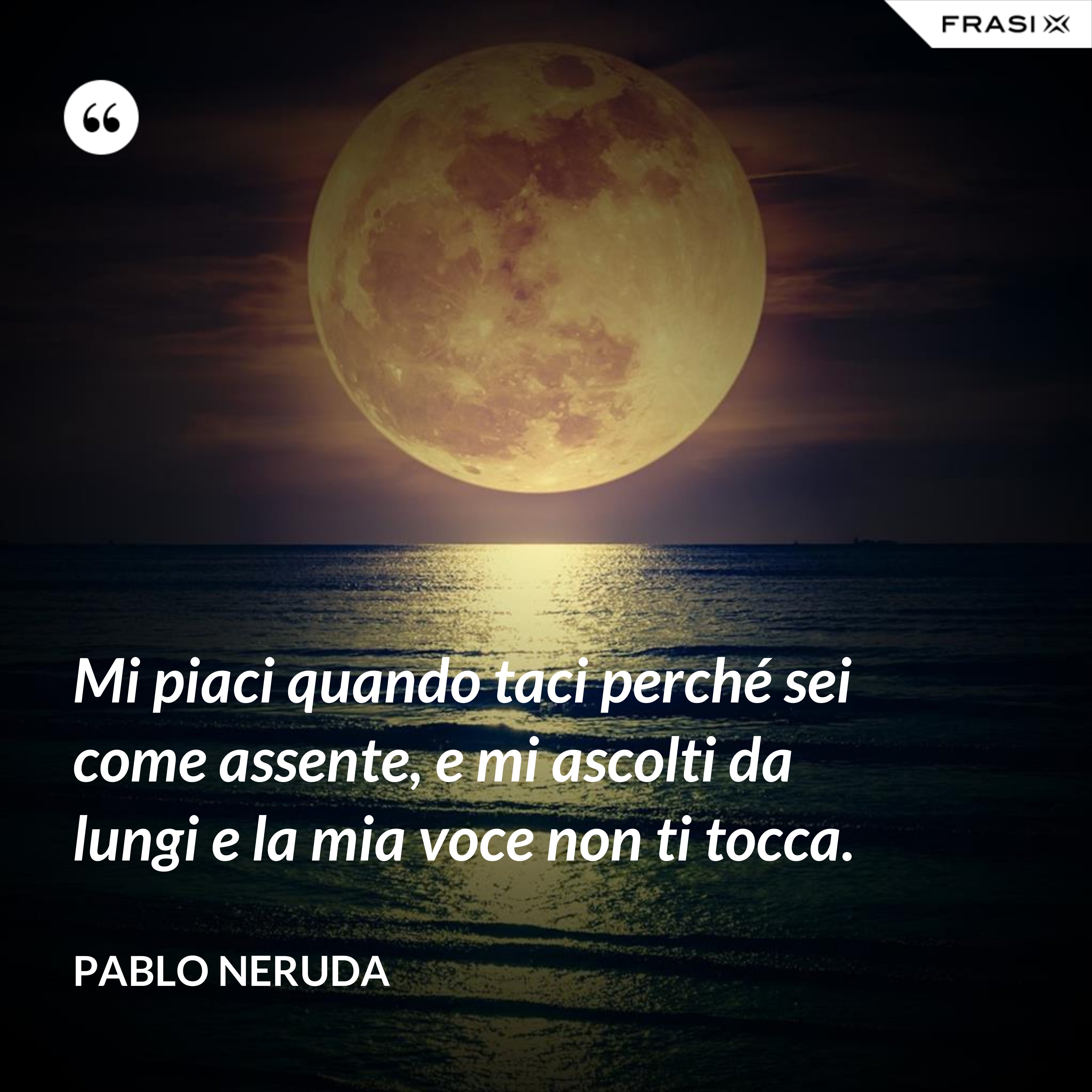 Mi piaci quando taci perché sei come assente, e mi ascolti da lungi e la mia voce non ti tocca. - Pablo Neruda