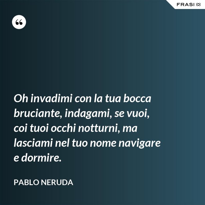 Oh invadimi con la tua bocca bruciante, indagami, se vuoi, coi tuoi occhi notturni, ma lasciami nel tuo nome navigare e dormire. - Pablo Neruda