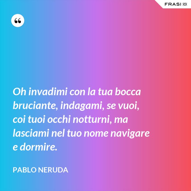 Oh invadimi con la tua bocca bruciante, indagami, se vuoi, coi tuoi occhi notturni, ma lasciami nel tuo nome navigare e dormire. - Pablo Neruda
