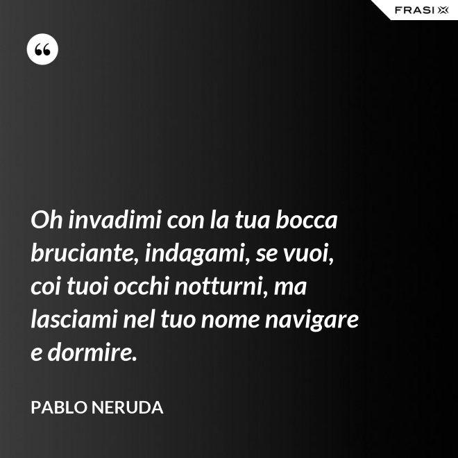 Oh invadimi con la tua bocca bruciante, indagami, se vuoi, coi tuoi occhi notturni, ma lasciami nel tuo nome navigare e dormire. - Pablo Neruda
