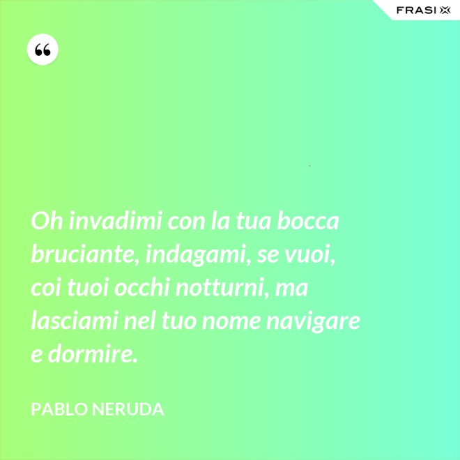 Oh invadimi con la tua bocca bruciante, indagami, se vuoi, coi tuoi occhi notturni, ma lasciami nel tuo nome navigare e dormire. - Pablo Neruda