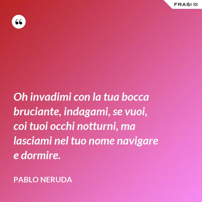 Oh invadimi con la tua bocca bruciante, indagami, se vuoi, coi tuoi occhi notturni, ma lasciami nel tuo nome navigare e dormire. - Pablo Neruda