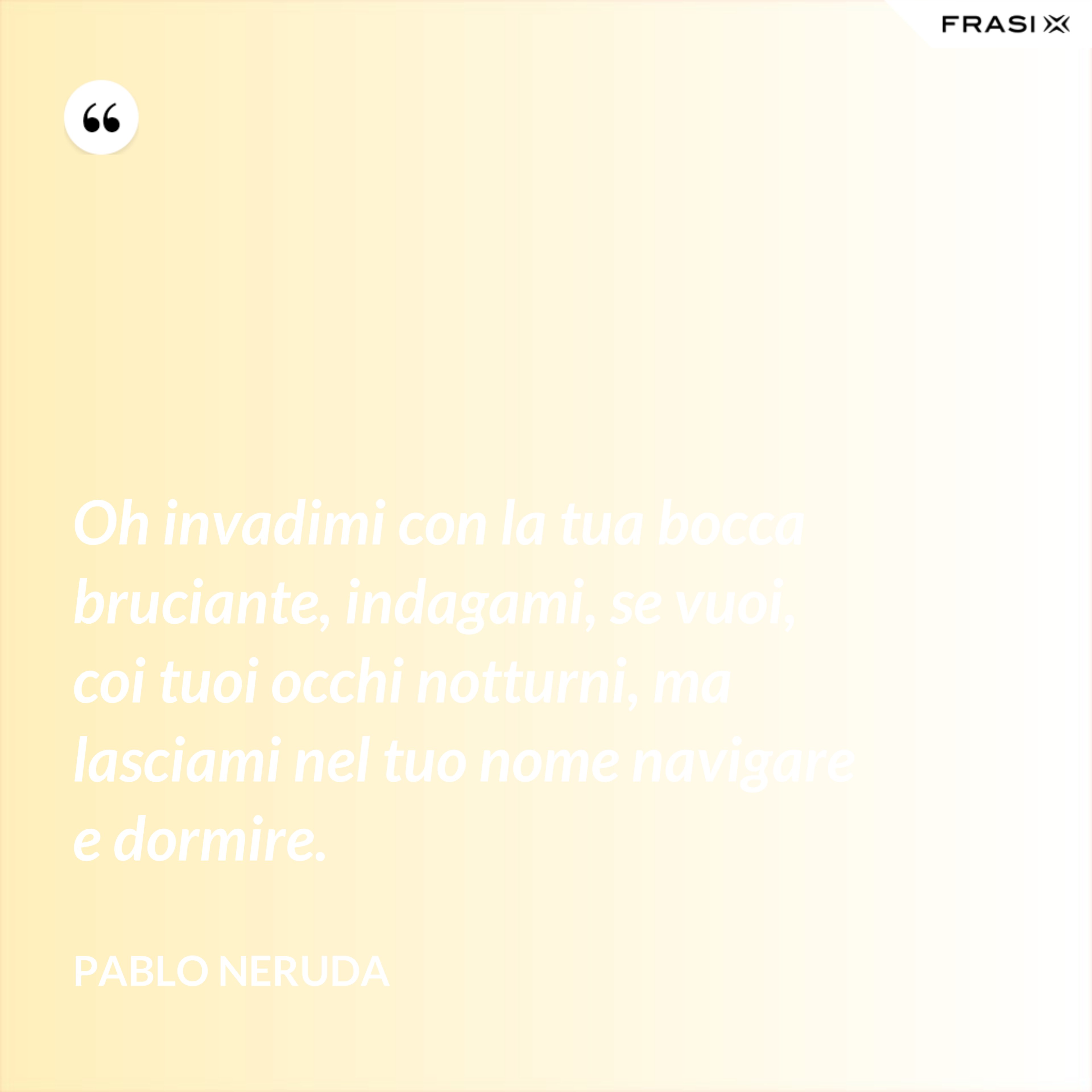 Oh invadimi con la tua bocca bruciante, indagami, se vuoi, coi tuoi occhi notturni, ma lasciami nel tuo nome navigare e dormire. - Pablo Neruda