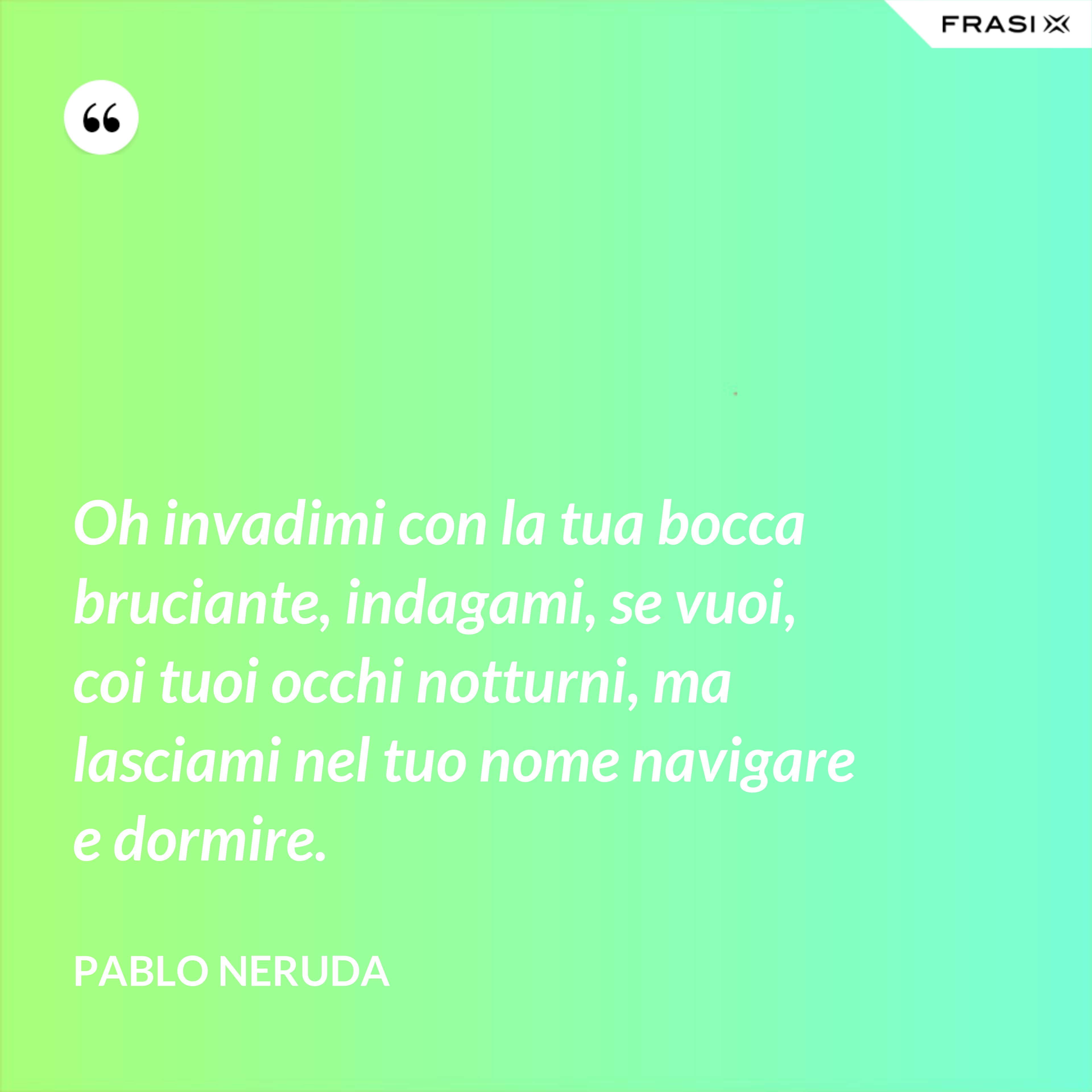 Oh invadimi con la tua bocca bruciante, indagami, se vuoi, coi tuoi occhi notturni, ma lasciami nel tuo nome navigare e dormire. - Pablo Neruda