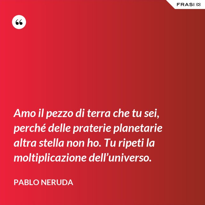 Amo il pezzo di terra che tu sei, perché delle praterie planetarie altra stella non ho. Tu ripeti la moltiplicazione dell’universo. - Pablo Neruda