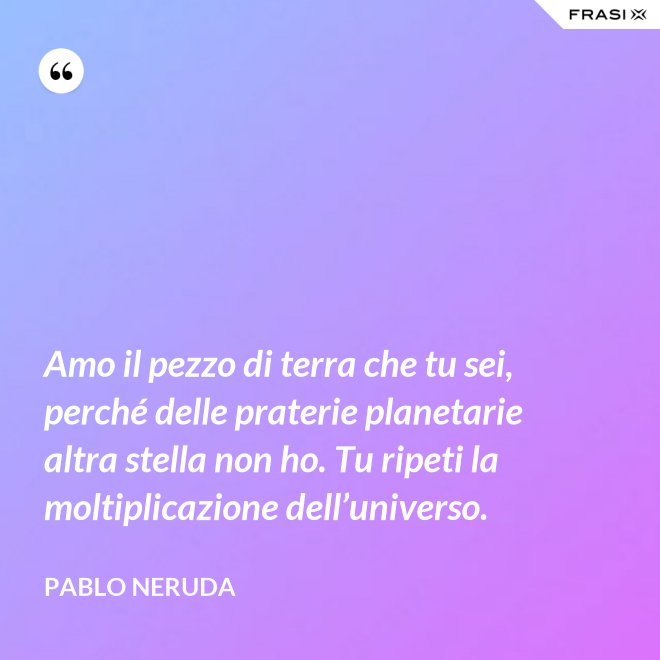 Amo il pezzo di terra che tu sei, perché delle praterie planetarie altra stella non ho. Tu ripeti la moltiplicazione dell’universo. - Pablo Neruda