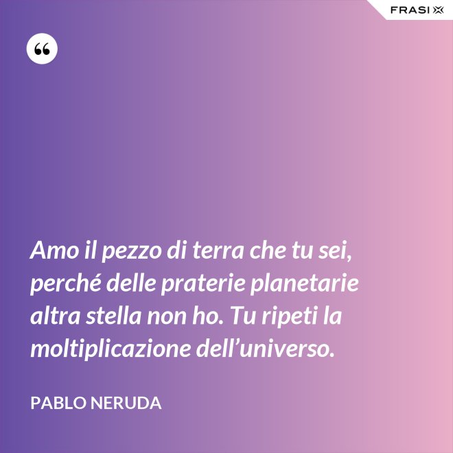 Amo il pezzo di terra che tu sei, perché delle praterie planetarie altra stella non ho. Tu ripeti la moltiplicazione dell’universo. - Pablo Neruda