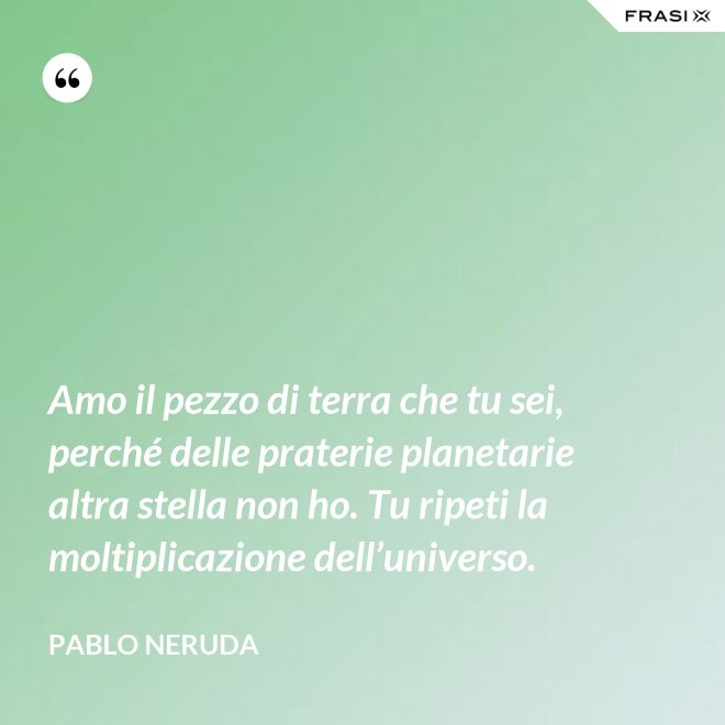 Amo il pezzo di terra che tu sei, perché delle praterie planetarie altra stella non ho. Tu ripeti la moltiplicazione dell’universo. - Pablo Neruda