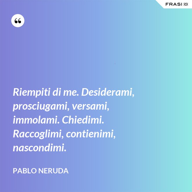 Riempiti di me. Desiderami, prosciugami, versami, immolami. Chiedimi. Raccoglimi, contienimi, nascondimi. - Pablo Neruda