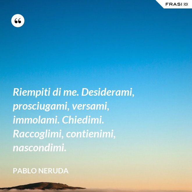Riempiti di me. Desiderami, prosciugami, versami, immolami. Chiedimi. Raccoglimi, contienimi, nascondimi. - Pablo Neruda