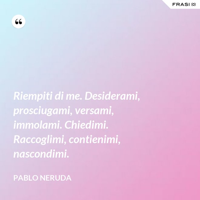 Riempiti di me. Desiderami, prosciugami, versami, immolami. Chiedimi. Raccoglimi, contienimi, nascondimi. - Pablo Neruda