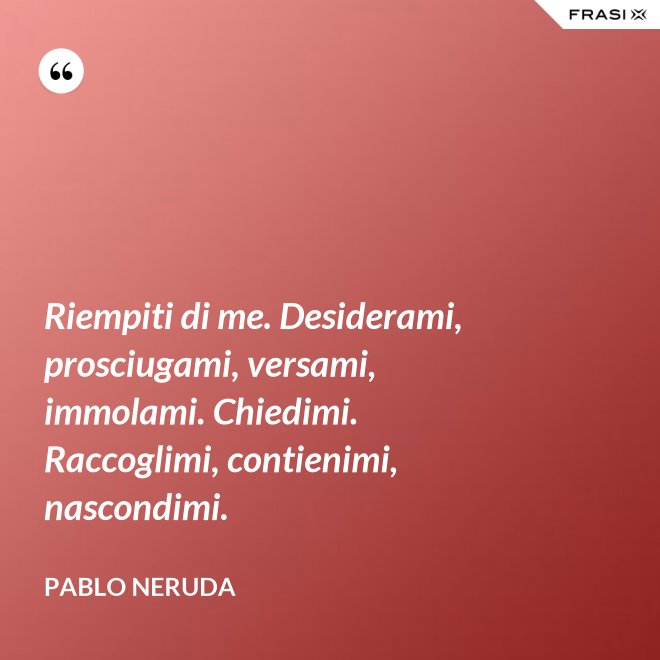Riempiti di me. Desiderami, prosciugami, versami, immolami. Chiedimi. Raccoglimi, contienimi, nascondimi. - Pablo Neruda