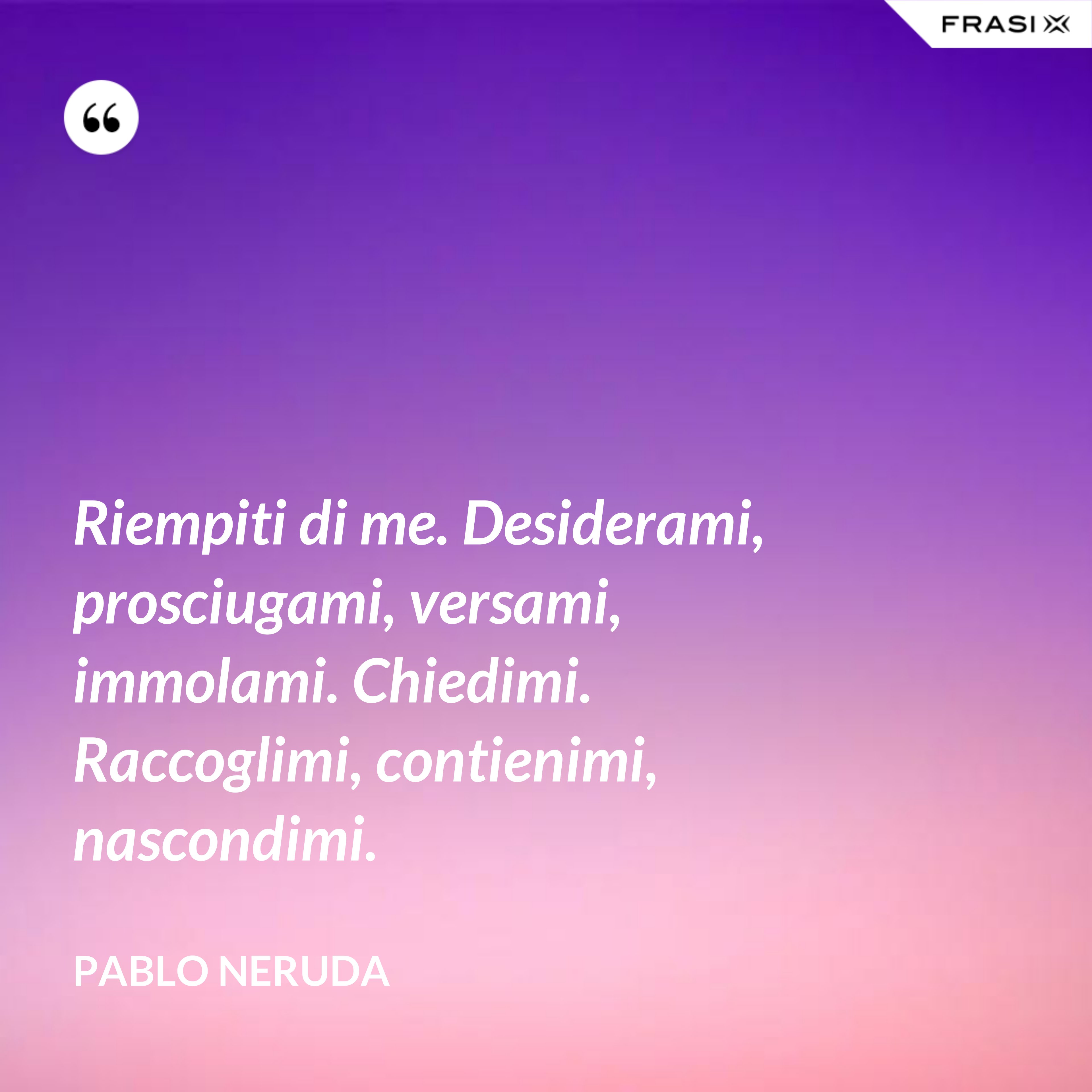 Riempiti di me. Desiderami, prosciugami, versami, immolami. Chiedimi. Raccoglimi, contienimi, nascondimi. - Pablo Neruda