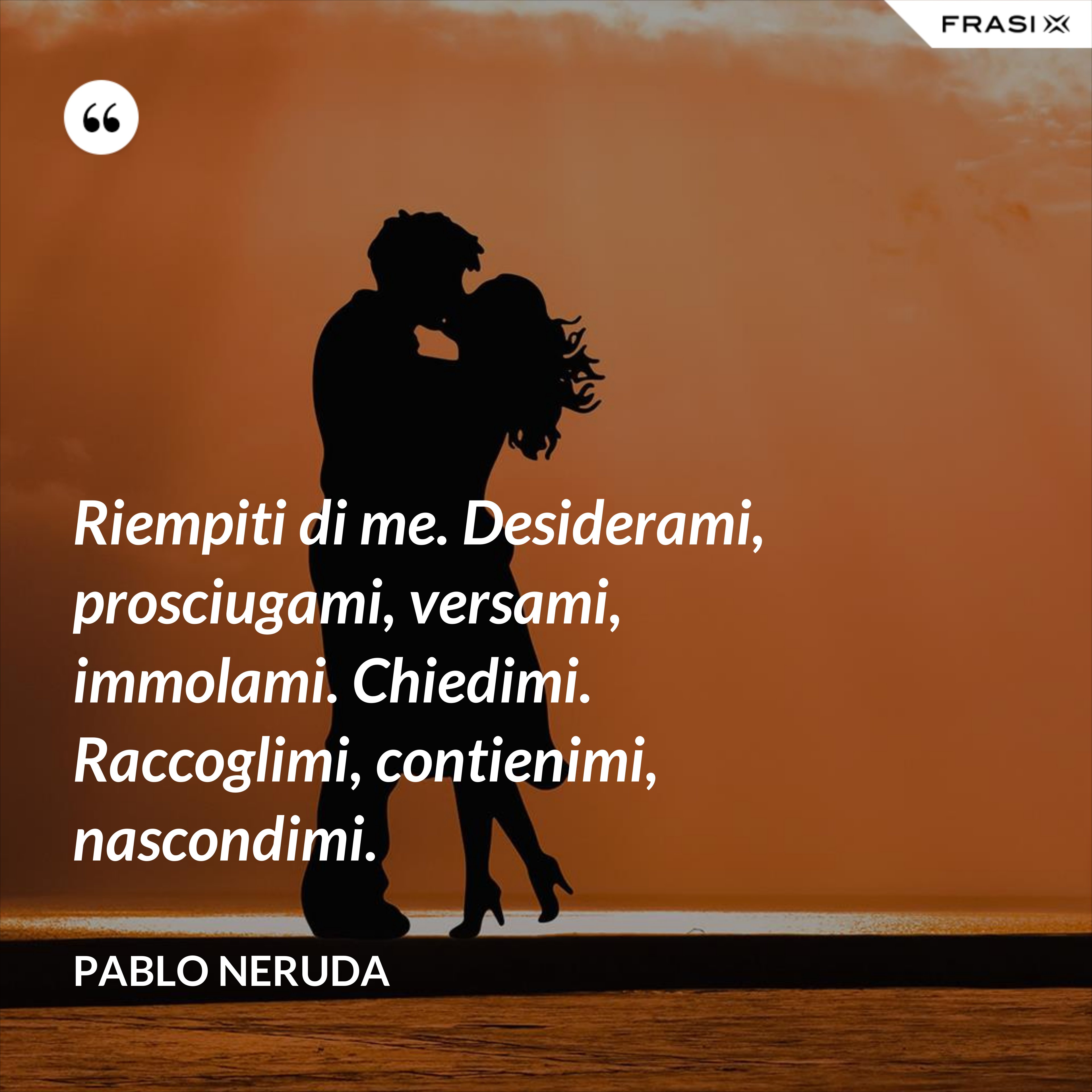 Riempiti di me. Desiderami, prosciugami, versami, immolami. Chiedimi. Raccoglimi, contienimi, nascondimi. - Pablo Neruda