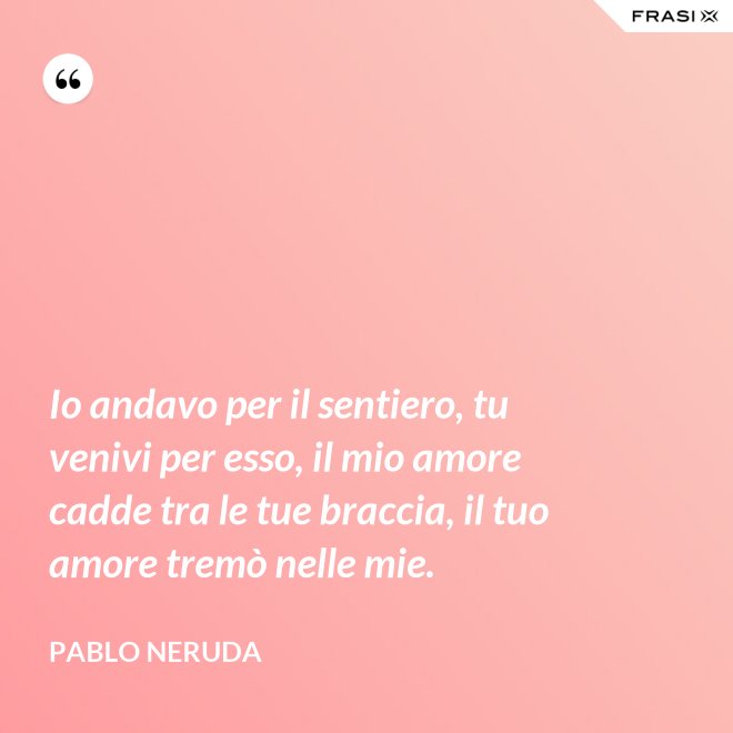 Io andavo per il sentiero, tu venivi per esso, il mio amore cadde tra le tue braccia, il tuo amore tremò nelle mie. - Pablo Neruda
