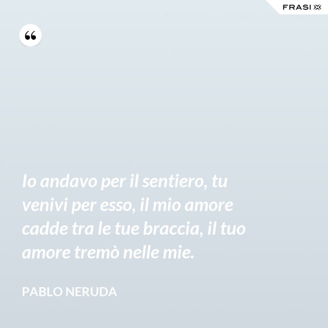 Io andavo per il sentiero, tu venivi per esso, il mio amore cadde tra le tue braccia, il tuo amore tremò nelle mie. - Pablo Neruda