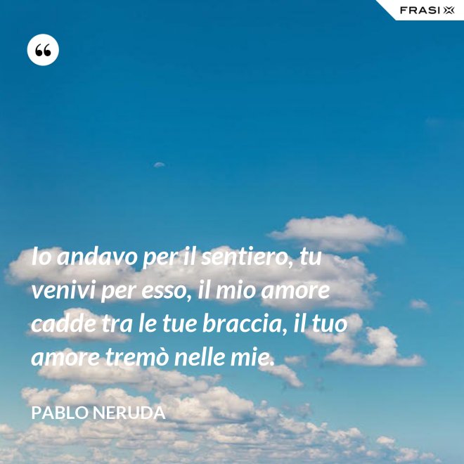Io andavo per il sentiero, tu venivi per esso, il mio amore cadde tra le tue braccia, il tuo amore tremò nelle mie. - Pablo Neruda