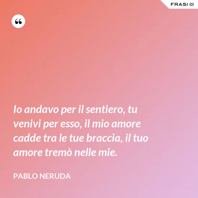 Io andavo per il sentiero, tu venivi per esso, il mio amore cadde tra le tue braccia, il tuo amore tremò nelle mie. - Pablo Neruda