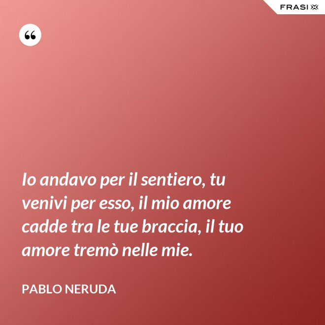 Io andavo per il sentiero, tu venivi per esso, il mio amore cadde tra le tue braccia, il tuo amore tremò nelle mie. - Pablo Neruda