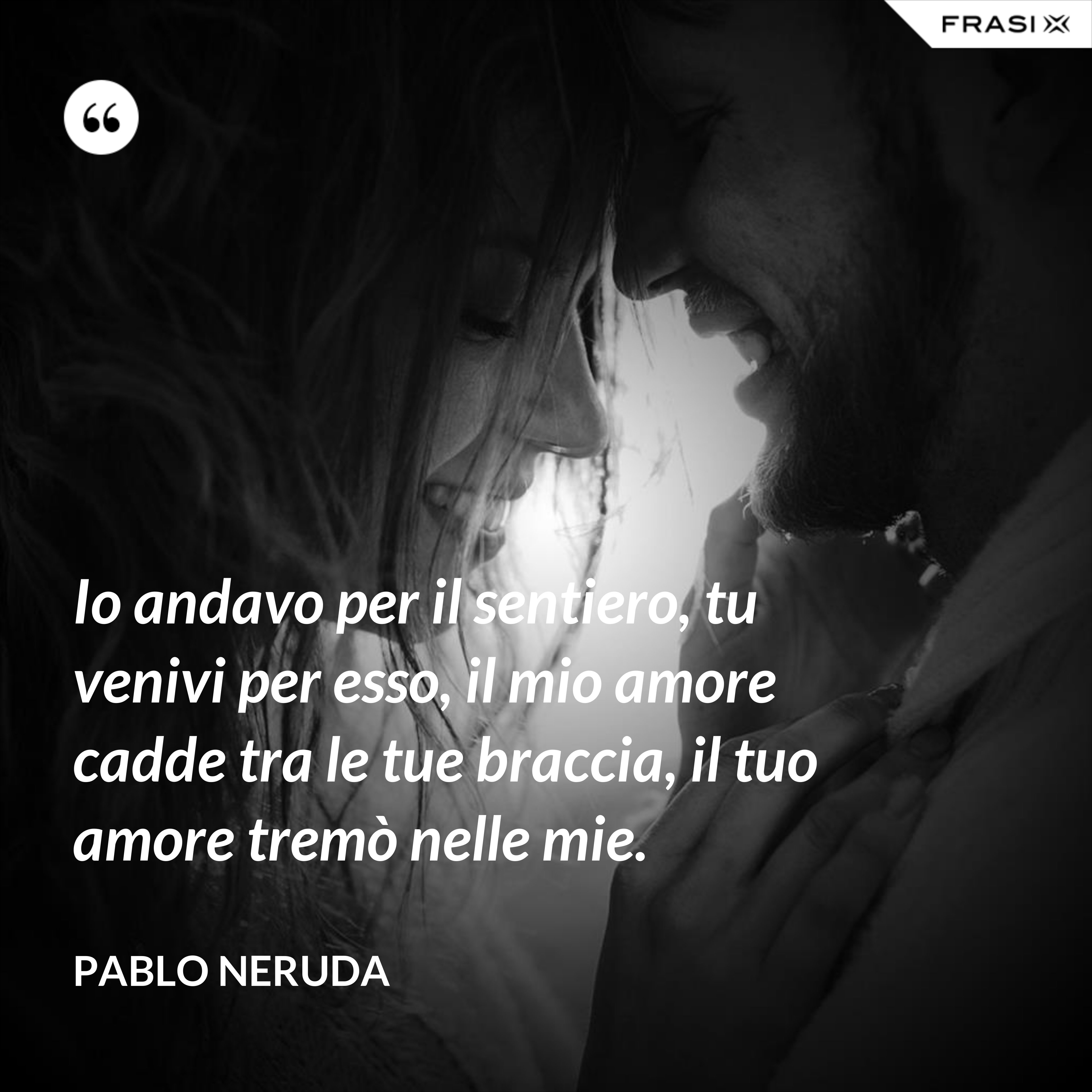 Io andavo per il sentiero, tu venivi per esso, il mio amore cadde tra le tue braccia, il tuo amore tremò nelle mie. - Pablo Neruda