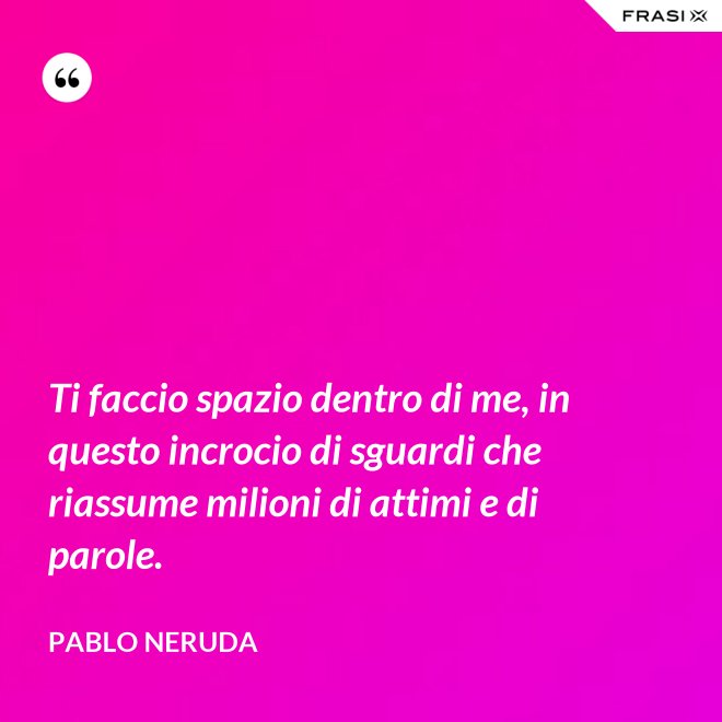 Ti faccio spazio dentro di me, in questo incrocio di sguardi che riassume milioni di attimi e di parole. - Pablo Neruda