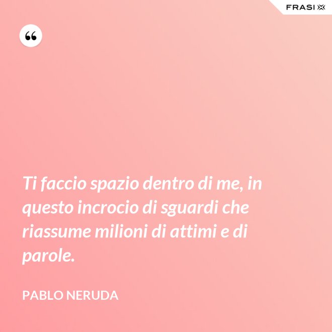 Ti faccio spazio dentro di me, in questo incrocio di sguardi che riassume milioni di attimi e di parole. - Pablo Neruda