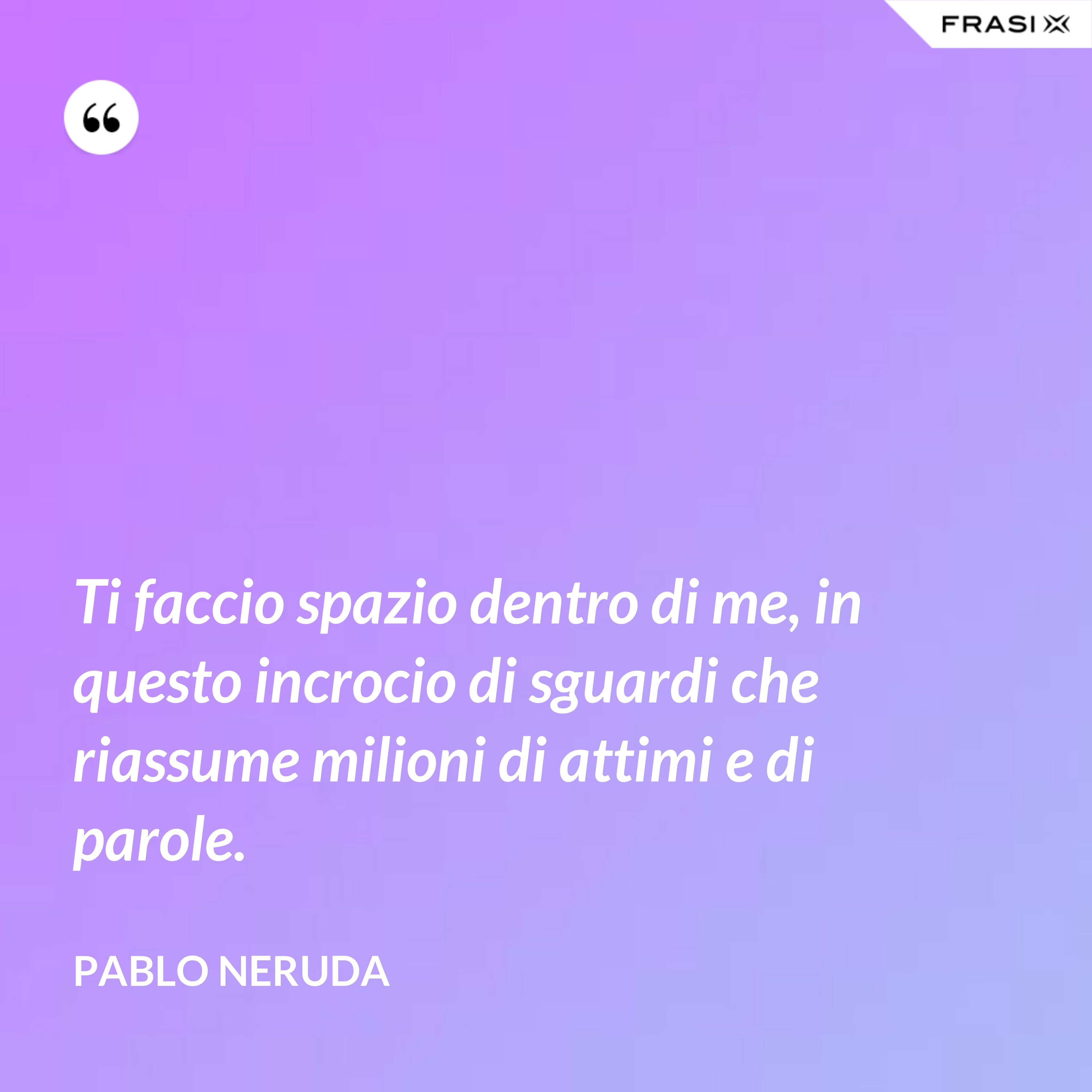 Ti faccio spazio dentro di me, in questo incrocio di sguardi che riassume milioni di attimi e di parole. - Pablo Neruda