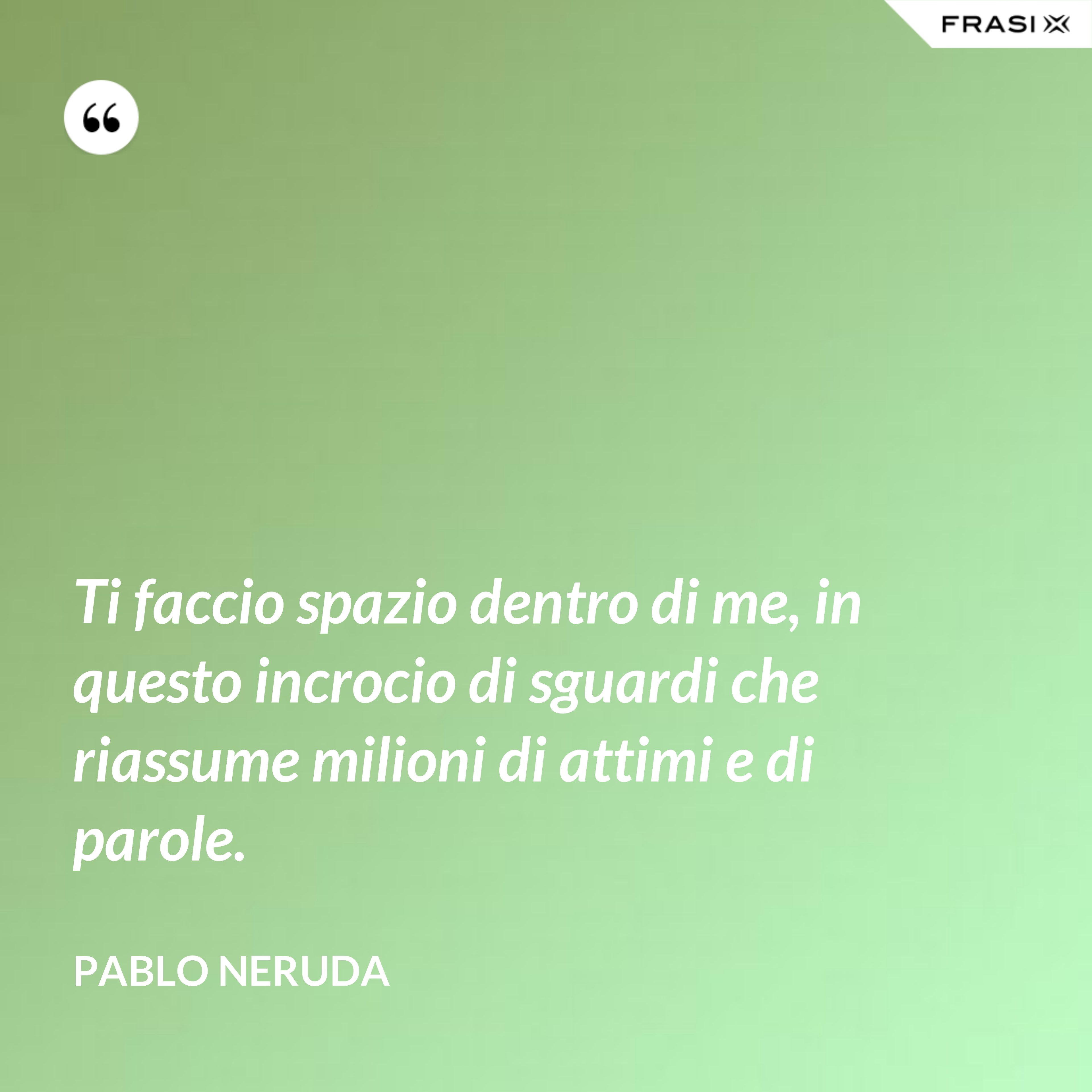 Ti faccio spazio dentro di me, in questo incrocio di sguardi che riassume milioni di attimi e di parole. - Pablo Neruda