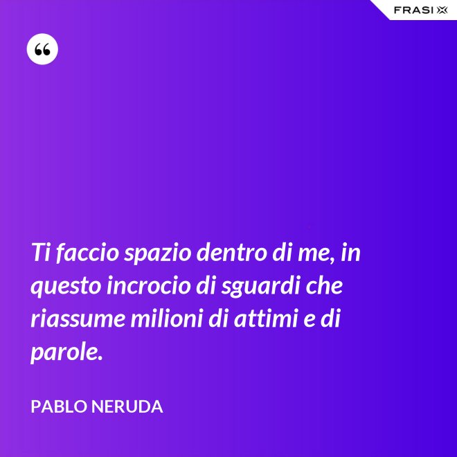 Ti faccio spazio dentro di me, in questo incrocio di sguardi che riassume milioni di attimi e di parole. - Pablo Neruda
