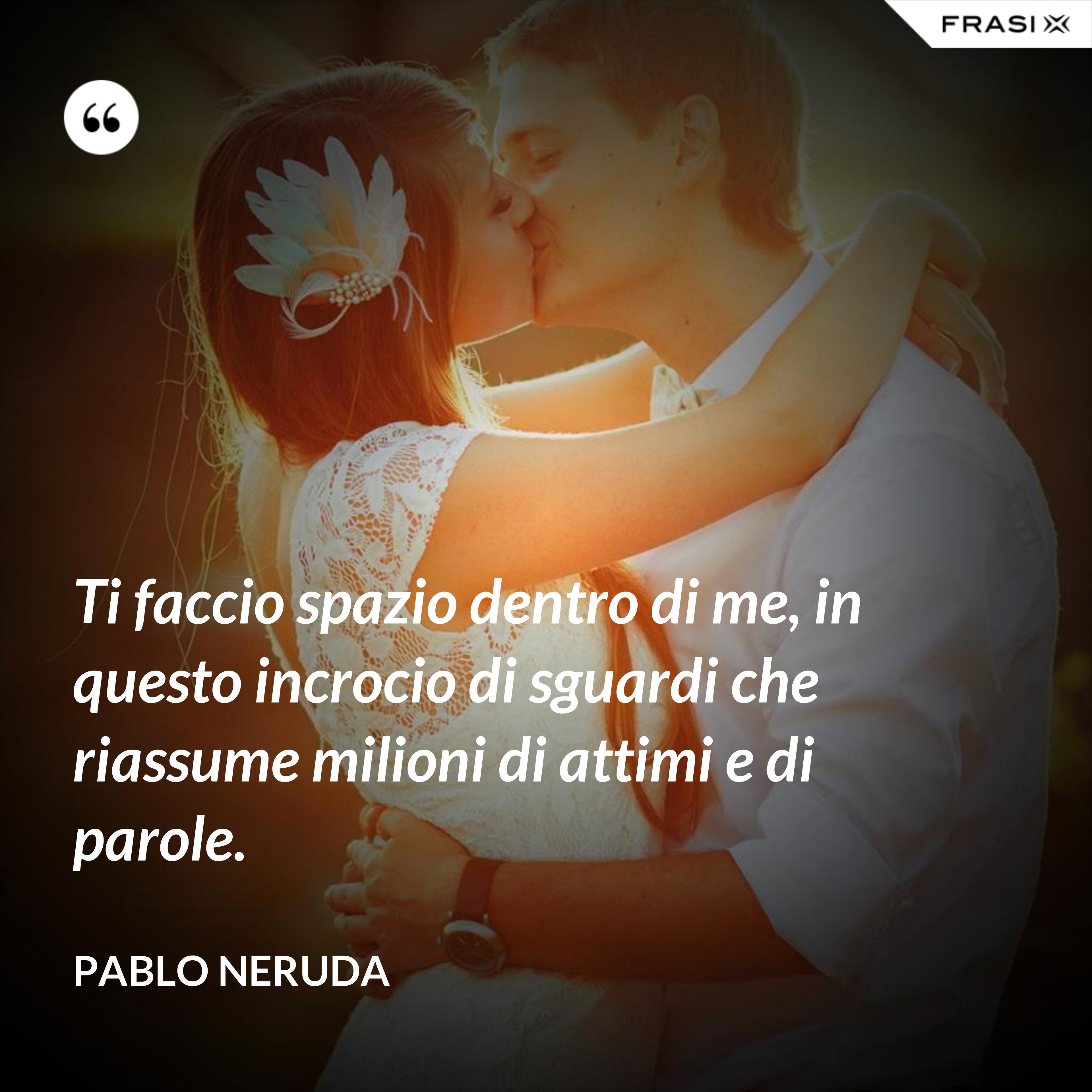 Ti faccio spazio dentro di me, in questo incrocio di sguardi che riassume milioni di attimi e di parole. - Pablo Neruda