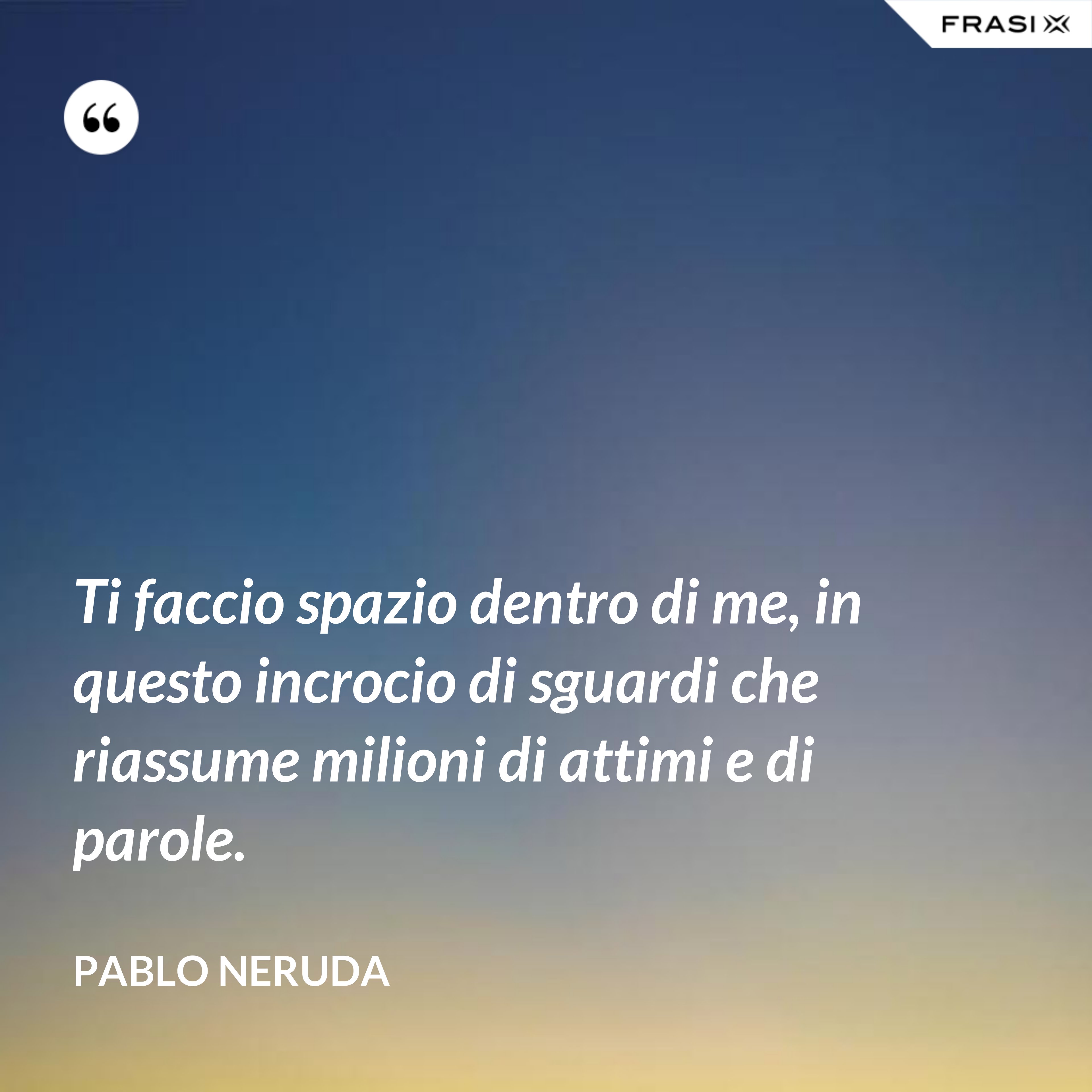 Ti faccio spazio dentro di me, in questo incrocio di sguardi che riassume milioni di attimi e di parole. - Pablo Neruda