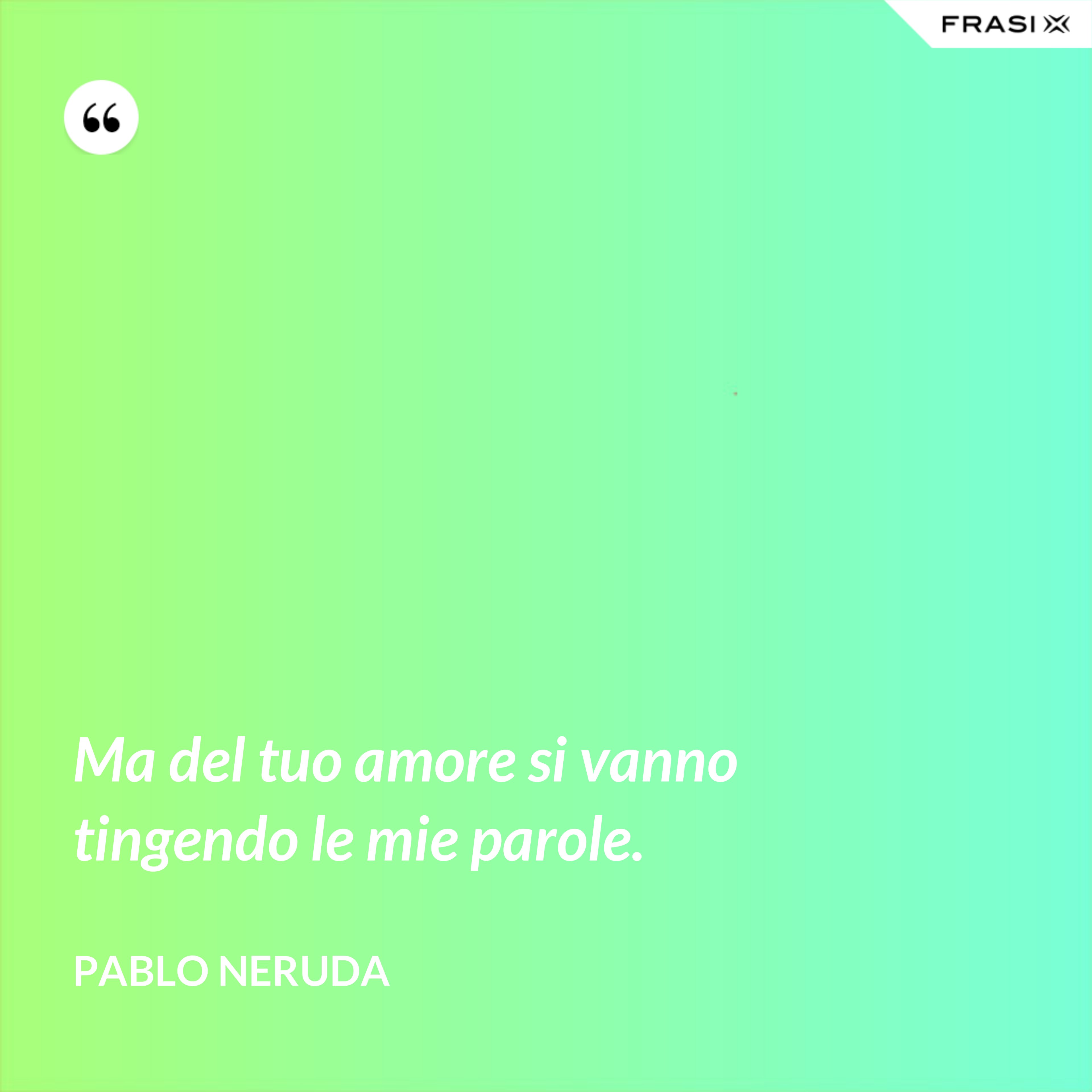 Ma del tuo amore si vanno tingendo le mie parole. - Pablo Neruda