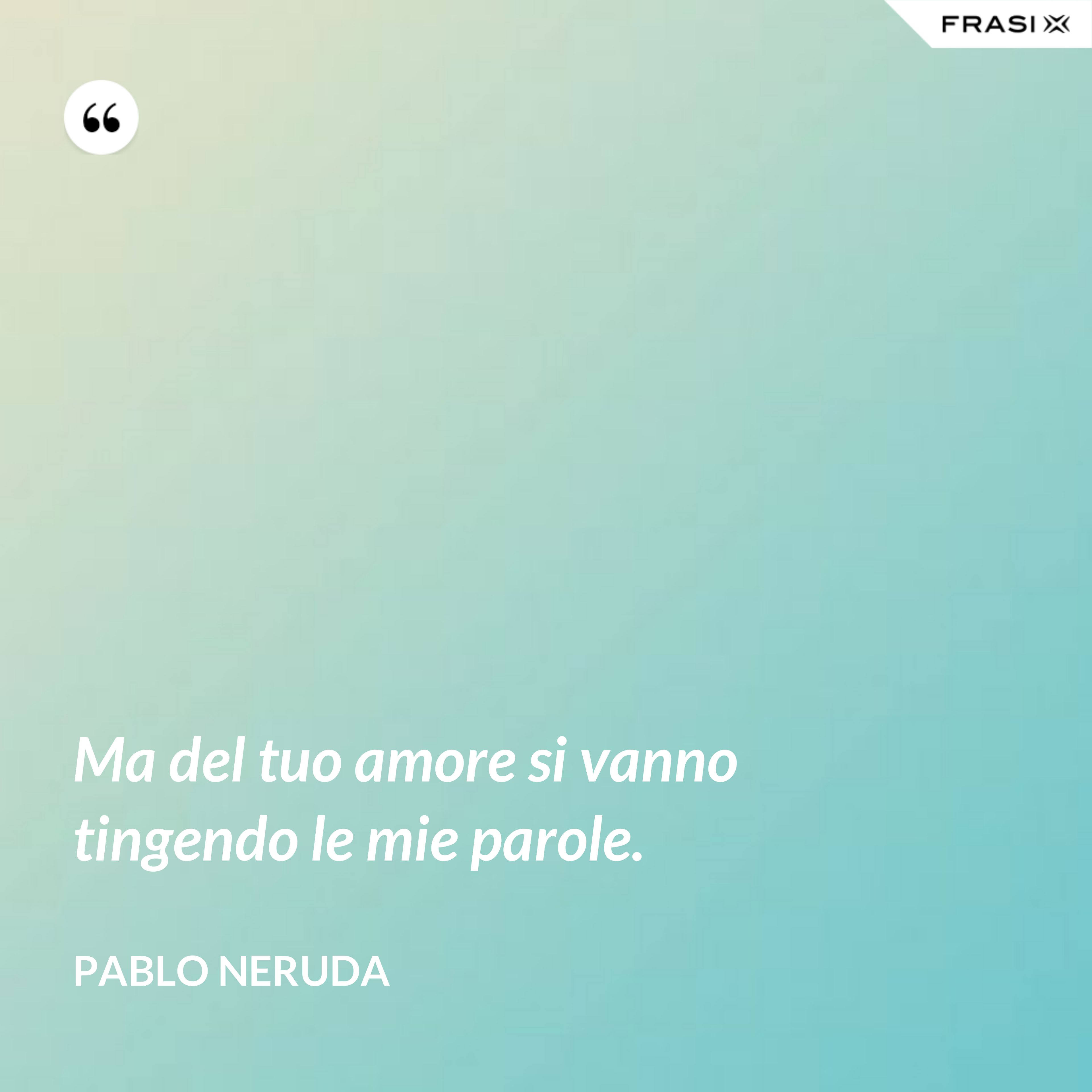 Ma del tuo amore si vanno tingendo le mie parole. - Pablo Neruda