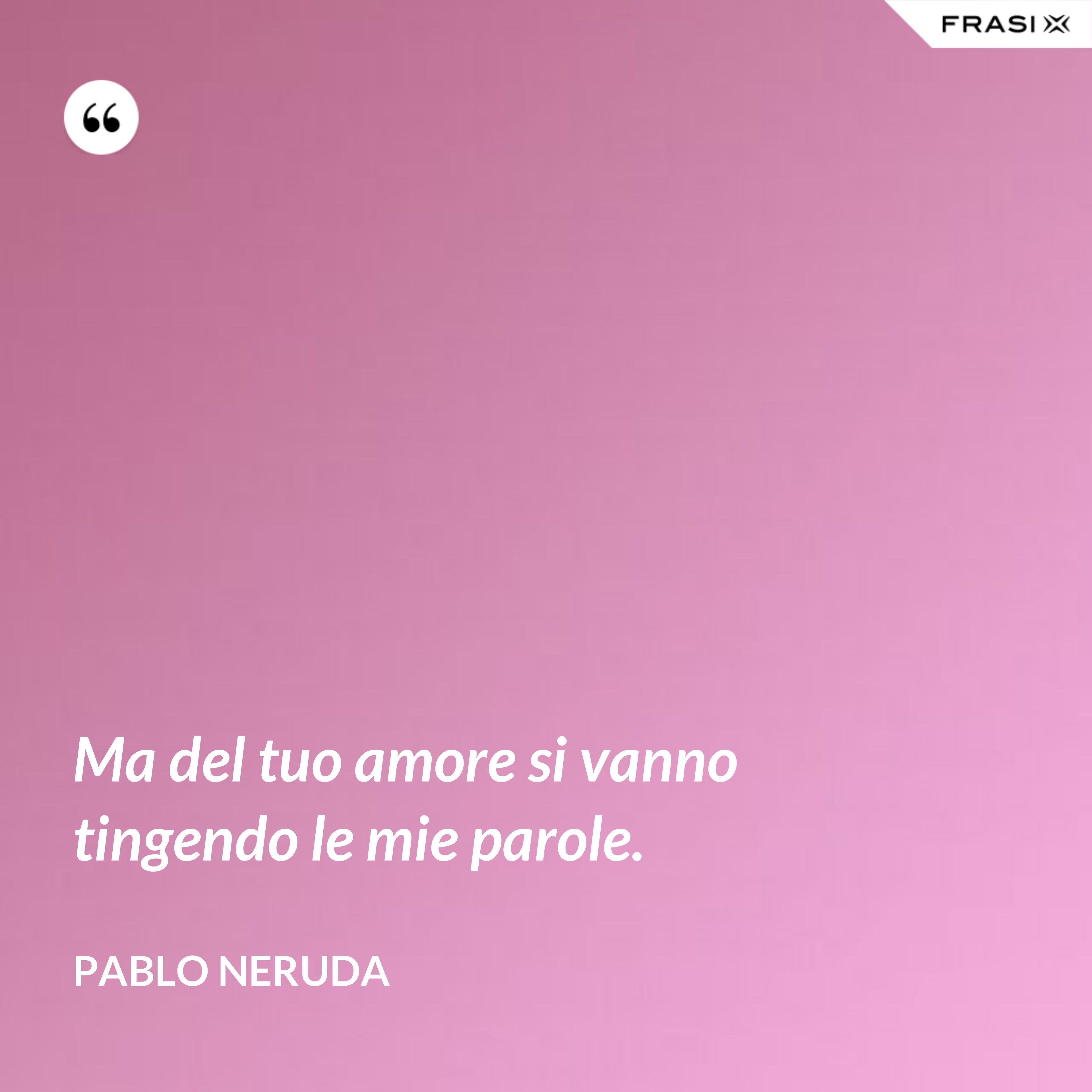 Ma del tuo amore si vanno tingendo le mie parole. - Pablo Neruda