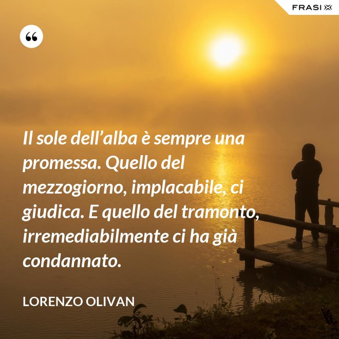 Il sole dell’alba è sempre una promessa. Quello del mezzogiorno, implacabile, ci giudica. E quello del tramonto, irremediabilmente ci ha già condannato. - Lorenzo Olivan
