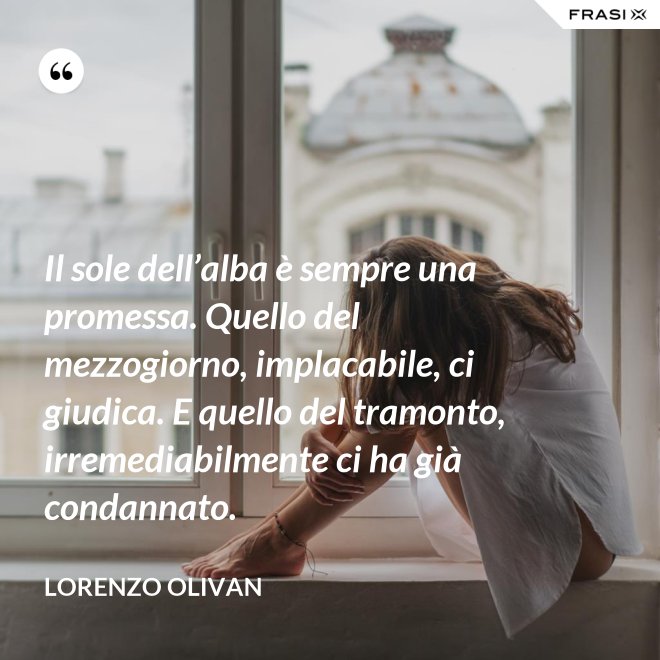 Il sole dell’alba è sempre una promessa. Quello del mezzogiorno, implacabile, ci giudica. E quello del tramonto, irremediabilmente ci ha già condannato. - Lorenzo Olivan