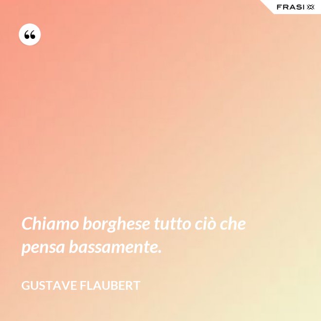 Chiamo borghese tutto ciò che pensa bassamente. - Gustave Flaubert