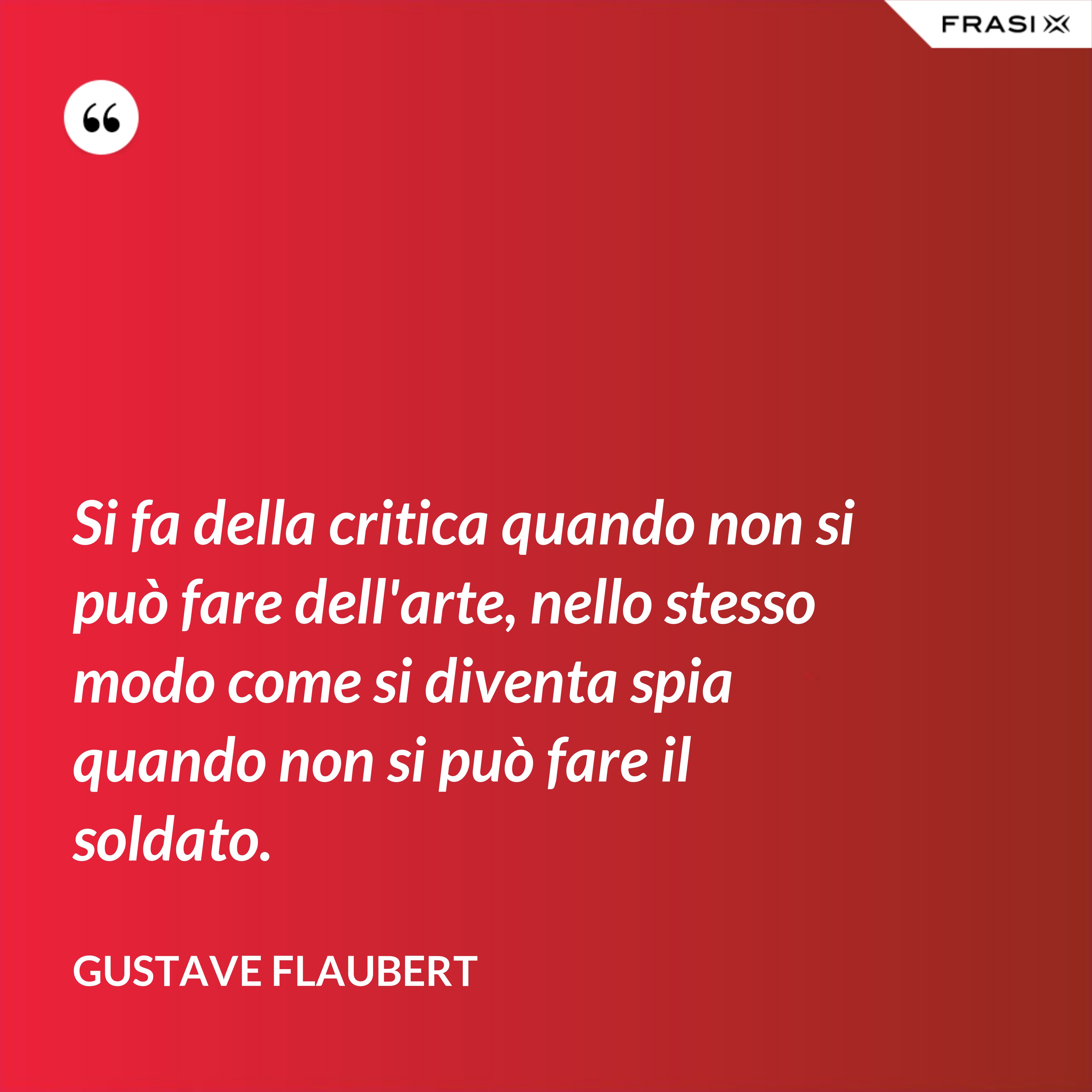 Si fa della critica quando non si può fare dell'arte, nello stesso modo come si diventa spia quando non si può fare il soldato. - Gustave Flaubert