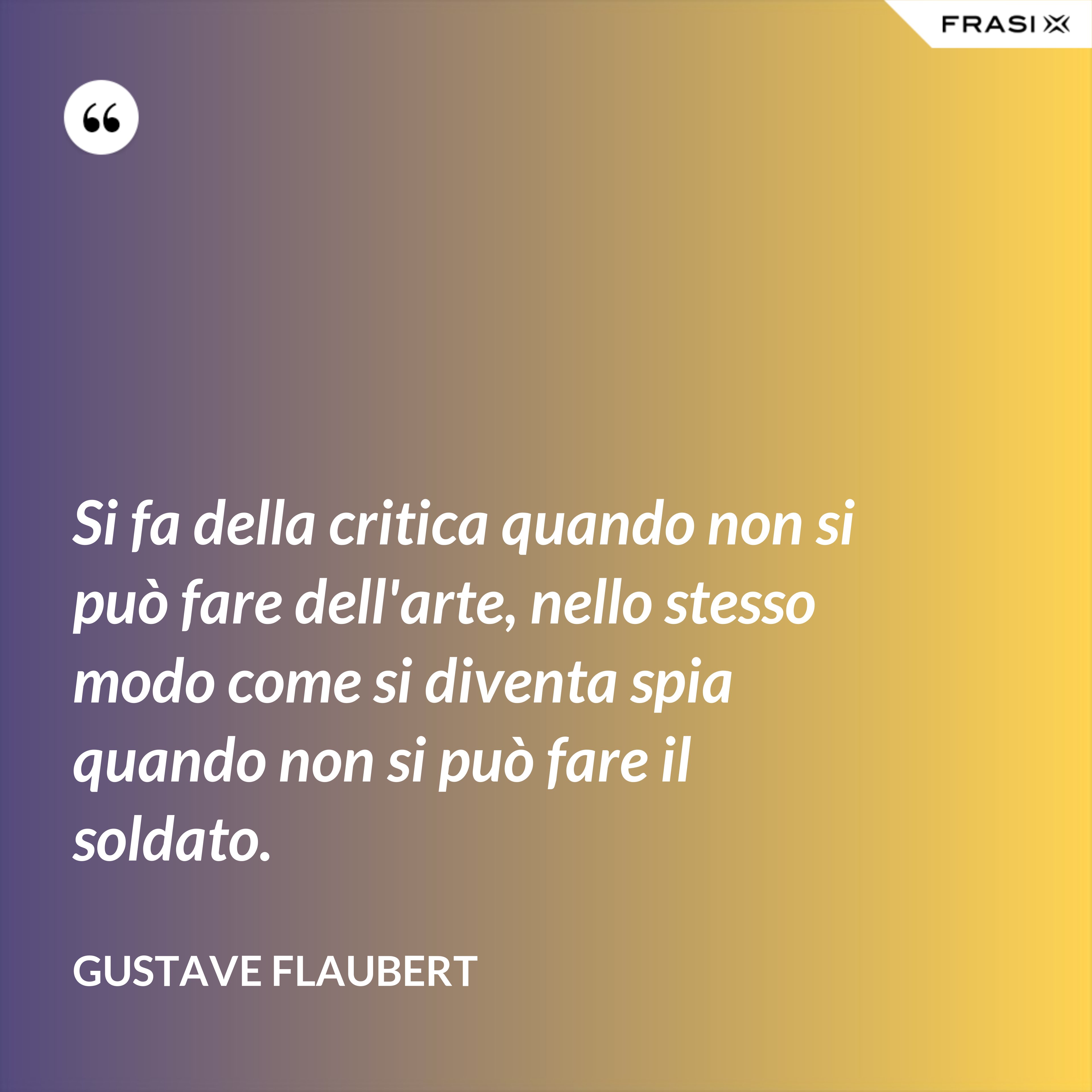 Si fa della critica quando non si può fare dell'arte, nello stesso modo come si diventa spia quando non si può fare il soldato. - Gustave Flaubert