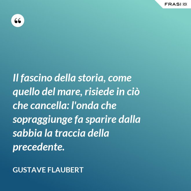 Il fascino della storia, come quello del mare, risiede in ciò che cancella: l'onda che sopraggiunge fa sparire dalla sabbia la traccia della precedente. - Gustave Flaubert