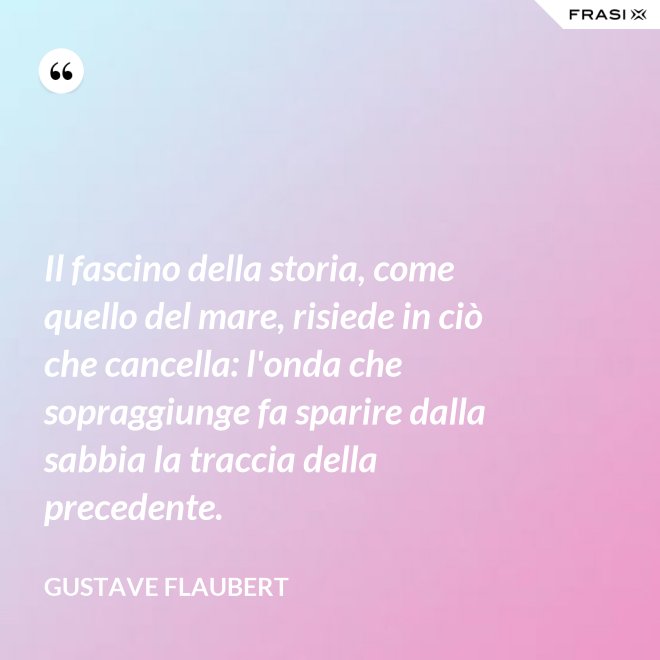 Il fascino della storia, come quello del mare, risiede in ciò che cancella: l'onda che sopraggiunge fa sparire dalla sabbia la traccia della precedente. - Gustave Flaubert