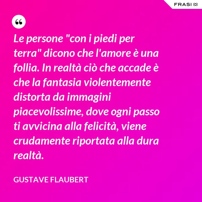 Le persone "con i piedi per terra" dicono che l'amore è una follia. In realtà ciò che accade è che la fantasia violentemente distorta da immagini piacevolissime, dove ogni passo ti avvicina alla felicità, viene crudamente riportata alla dura realtà. - Gustave Flaubert