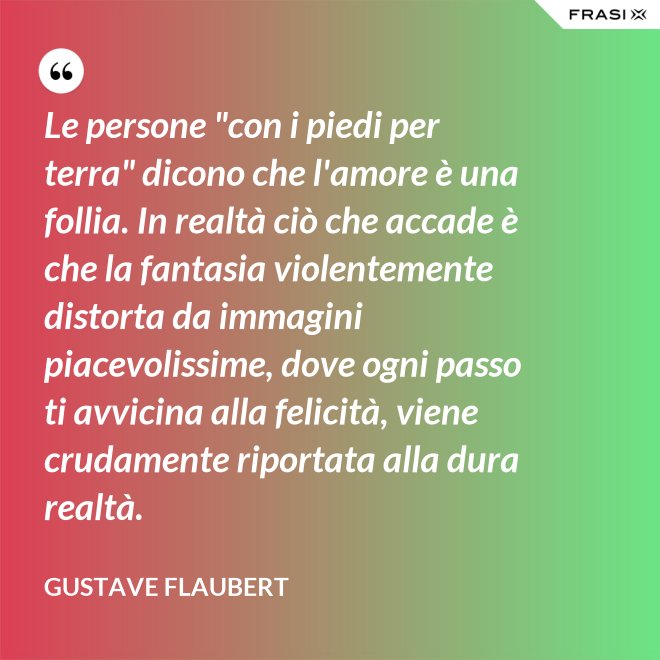 Le persone "con i piedi per terra" dicono che l'amore è una follia. In realtà ciò che accade è che la fantasia violentemente distorta da immagini piacevolissime, dove ogni passo ti avvicina alla felicità, viene crudamente riportata alla dura realtà. - Gustave Flaubert