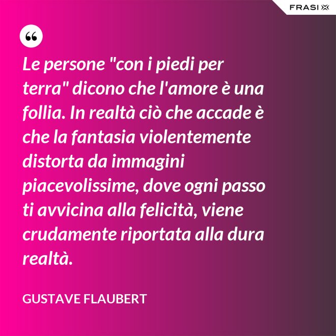 Le persone "con i piedi per terra" dicono che l'amore è una follia. In realtà ciò che accade è che la fantasia violentemente distorta da immagini piacevolissime, dove ogni passo ti avvicina alla felicità, viene crudamente riportata alla dura realtà. - Gustave Flaubert