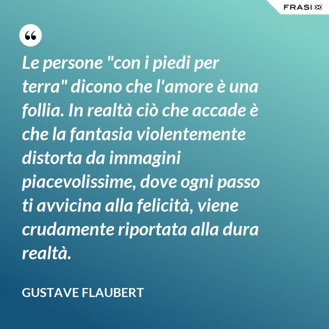 Le persone "con i piedi per terra" dicono che l'amore è una follia. In realtà ciò che accade è che la fantasia violentemente distorta da immagini piacevolissime, dove ogni passo ti avvicina alla felicità, viene crudamente riportata alla dura realtà. - Gustave Flaubert