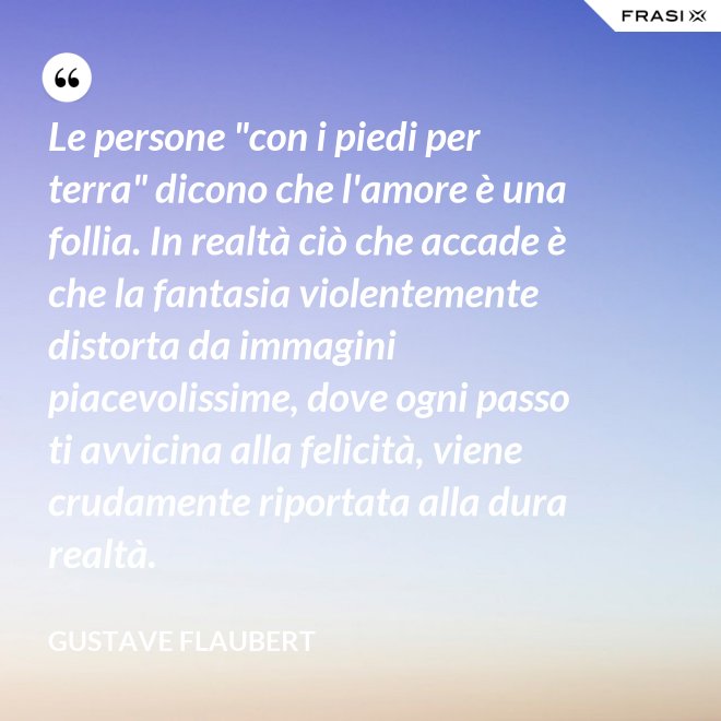 Le persone "con i piedi per terra" dicono che l'amore è una follia. In realtà ciò che accade è che la fantasia violentemente distorta da immagini piacevolissime, dove ogni passo ti avvicina alla felicità, viene crudamente riportata alla dura realtà. - Gustave Flaubert