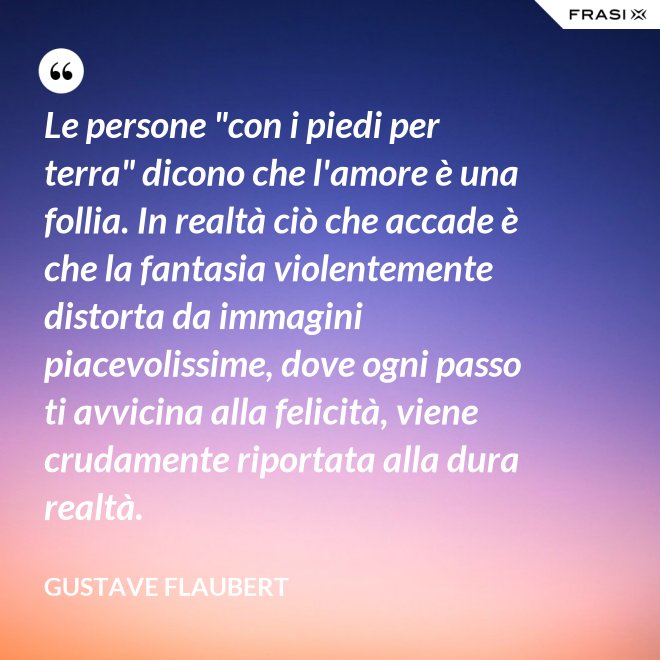 Le persone "con i piedi per terra" dicono che l'amore è una follia. In realtà ciò che accade è che la fantasia violentemente distorta da immagini piacevolissime, dove ogni passo ti avvicina alla felicità, viene crudamente riportata alla dura realtà. - Gustave Flaubert
