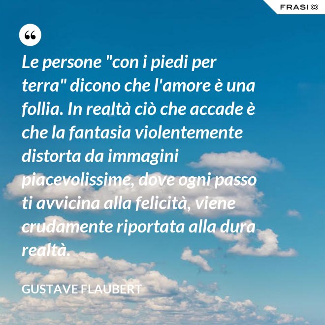 Le persone "con i piedi per terra" dicono che l'amore è una follia. In realtà ciò che accade è che la fantasia violentemente distorta da immagini piacevolissime, dove ogni passo ti avvicina alla felicità, viene crudamente riportata alla dura realtà. - Gustave Flaubert