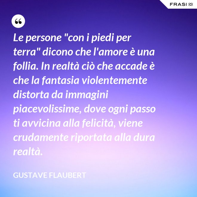 Le persone "con i piedi per terra" dicono che l'amore è una follia. In realtà ciò che accade è che la fantasia violentemente distorta da immagini piacevolissime, dove ogni passo ti avvicina alla felicità, viene crudamente riportata alla dura realtà. - Gustave Flaubert